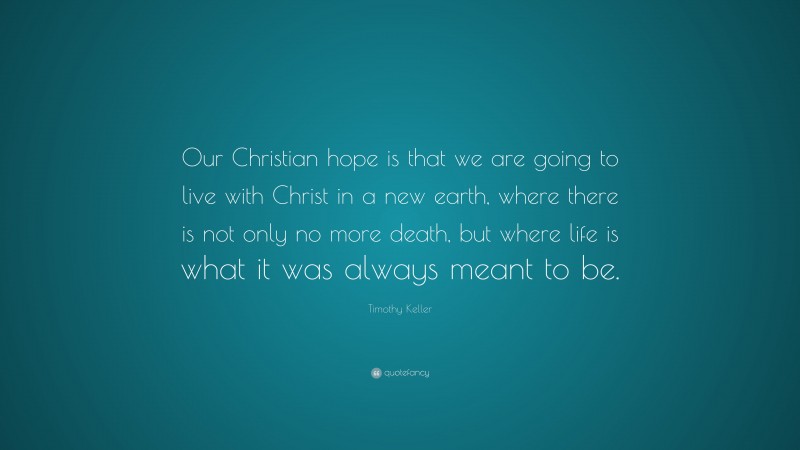 Timothy Keller Quote: “Our Christian hope is that we are going to live with Christ in a new earth, where there is not only no more death, but where life is what it was always meant to be.”
