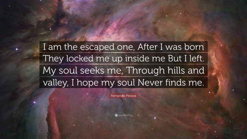 Fernando Pessoa Quote: “I am the escaped one, After I was born They locked me up inside me But I left. My soul seeks me, Through hills and valley, I hope my soul Never finds me.”