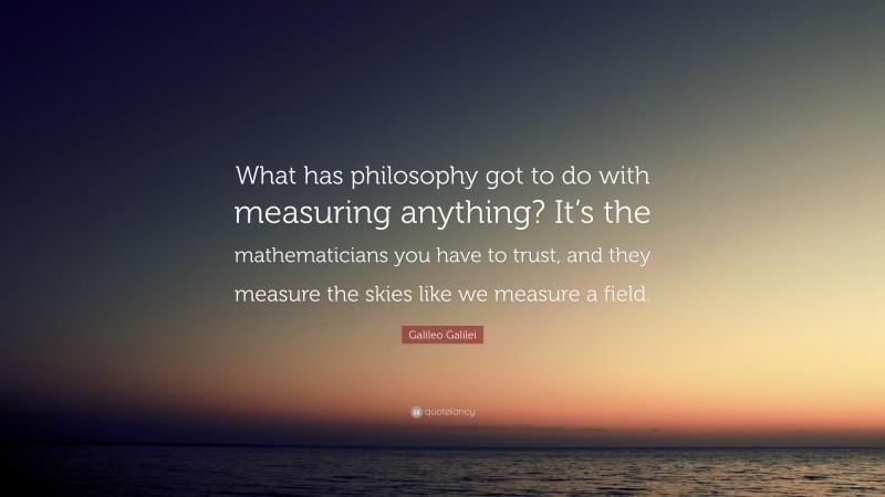 Galileo Galilei Quote: “What has philosophy got to do with measuring anything? It’s the mathematicians you have to trust, and they measure the skies like we measure a field.”