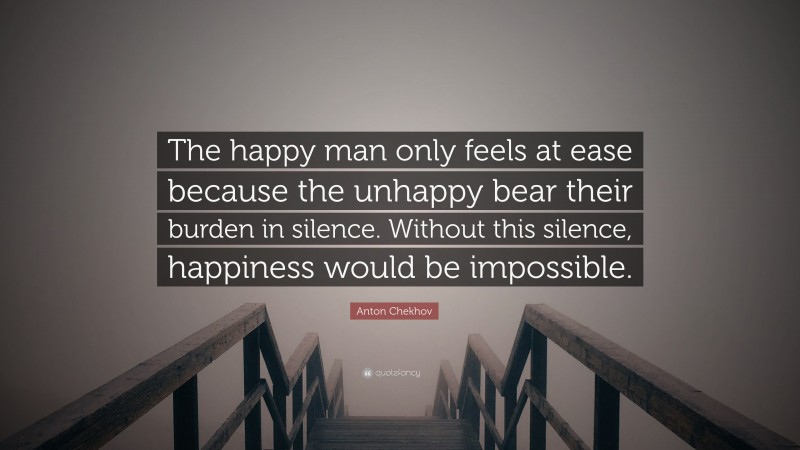 Anton Chekhov Quote: “The happy man only feels at ease because the unhappy bear their burden in silence. Without this silence, happiness would be impossible.”