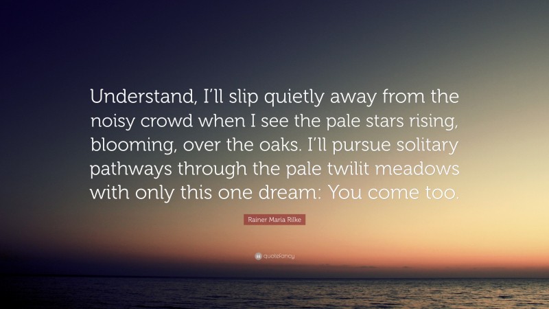 Rainer Maria Rilke Quote: “Understand, I’ll slip quietly away from the noisy crowd when I see the pale stars rising, blooming, over the oaks. I’ll pursue solitary pathways through the pale twilit meadows with only this one dream: You come too.”