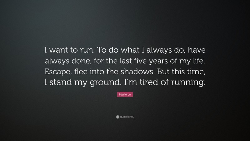 Marie Lu Quote: “I want to run. To do what I always do, have always done, for the last five years of my life. Escape, flee into the shadows. But this time, I stand my ground. I’m tired of running.”