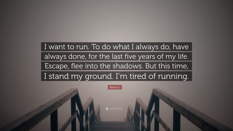Marie Lu Quote: “I want to run. To do what I always do, have always done, for the last five years of my life. Escape, flee into the shadows. But this time, I stand my ground. I’m tired of running.”