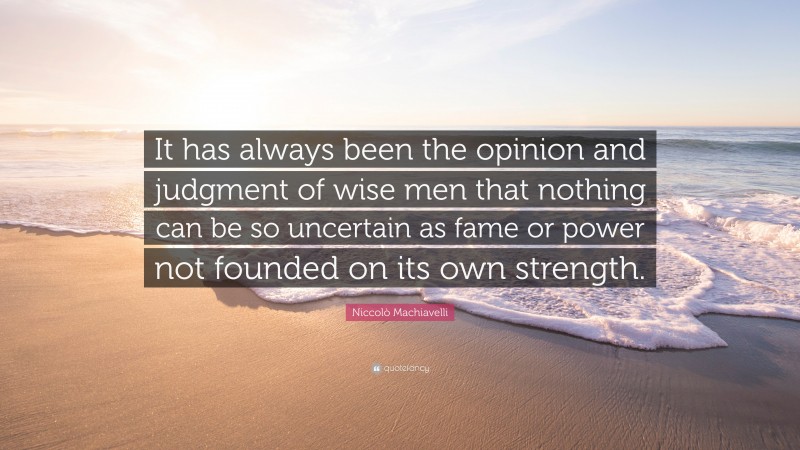 Niccolò Machiavelli Quote: “It has always been the opinion and judgment of wise men that nothing can be so uncertain as fame or power not founded on its own strength.”