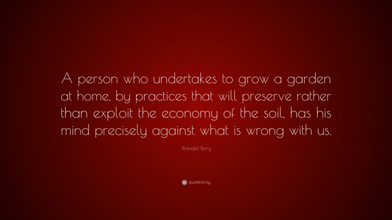 Wendell Berry Quote: “A person who undertakes to grow a garden at home, by practices that will preserve rather than exploit the economy of the soil, has his mind precisely against what is wrong with us.”