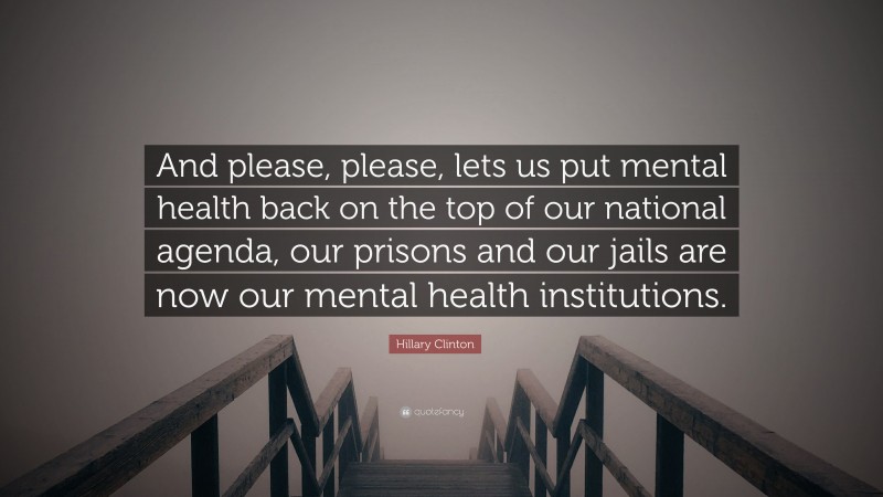 Hillary Clinton Quote: “And please, please, lets us put mental health back on the top of our national agenda, our prisons and our jails are now our mental health institutions.”