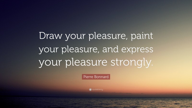 Pierre Bonnard Quote: “Draw your pleasure, paint your pleasure, and express your pleasure strongly.”