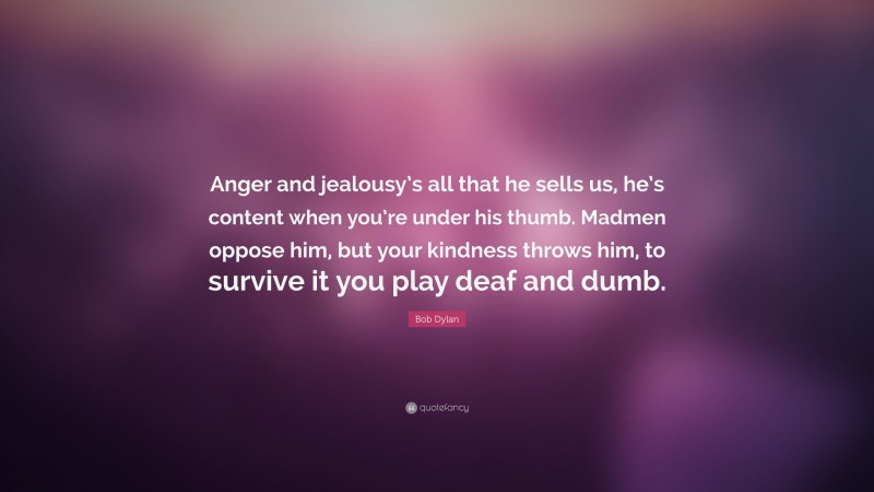 Bob Dylan Quote: “Anger and jealousy’s all that he sells us, he’s content when you’re under his thumb. Madmen oppose him, but your kindness throws him, to survive it you play deaf and dumb.”