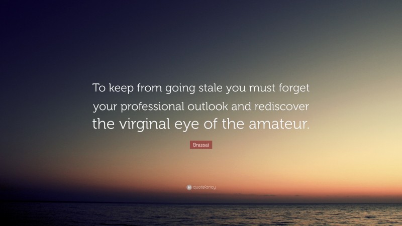 Brassaï Quote: “To keep from going stale you must forget your professional outlook and rediscover the virginal eye of the amateur.”