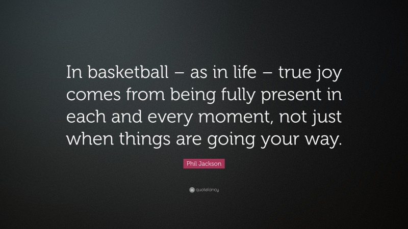 Phil Jackson Quote: “In basketball – as in life – true joy comes from being fully present in each and every moment, not just when things are going your way.”