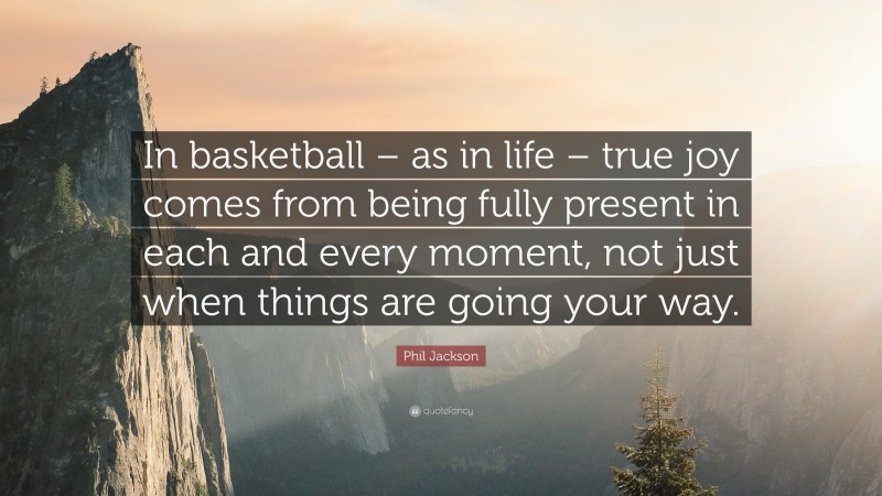 Phil Jackson Quote: “In basketball – as in life – true joy comes from being fully present in each and every moment, not just when things are going your way.”