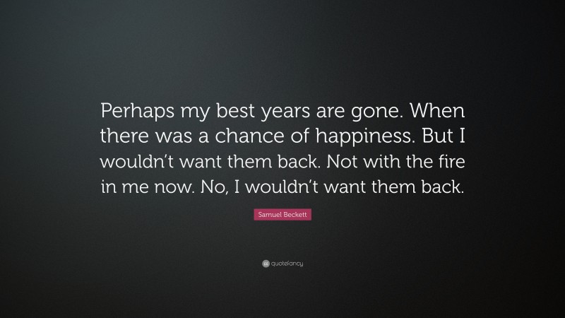 Samuel Beckett Quote: “Perhaps my best years are gone. When there was a chance of happiness. But I wouldn’t want them back. Not with the fire in me now. No, I wouldn’t want them back.”