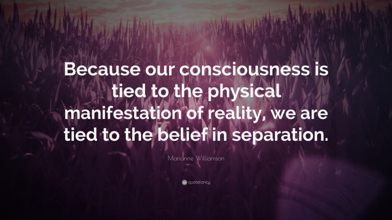 Marianne Williamson Quote: “Because our consciousness is tied to the physical manifestation of reality, we are tied to the belief in separation.”
