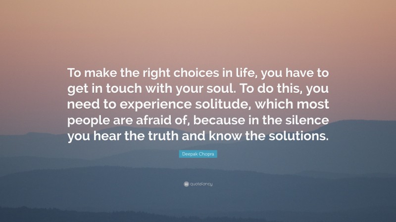 Deepak Chopra Quote: “To make the right choices in life, you have to get in touch with your soul. To do this, you need to experience solitude, which most people are afraid of, because in the silence you hear the truth and know the solutions.”
