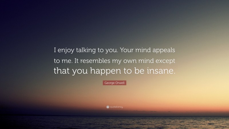 George Orwell Quote: “I enjoy talking to you. Your mind appeals to me. It resembles my own mind except that you happen to be insane.”