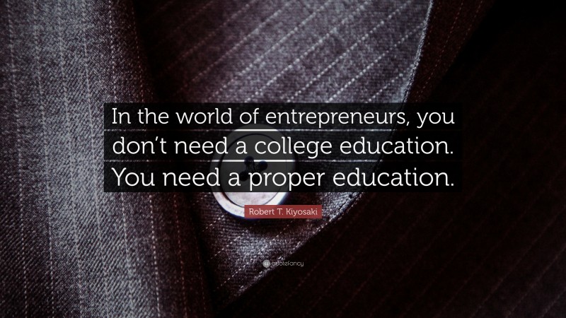 Robert T. Kiyosaki Quote: “In the world of entrepreneurs, you don’t need a college education. You need a proper education.”