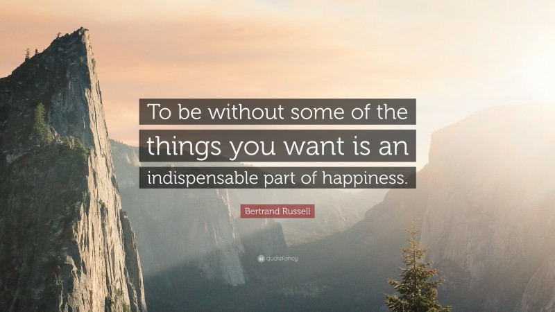 Bertrand Russell Quote: “To be without some of the things you want is an indispensable part of happiness.”