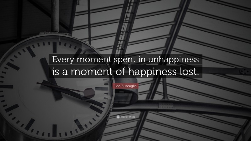 Leo Buscaglia Quote: “Every moment spent in unhappiness is a moment of happiness lost.”