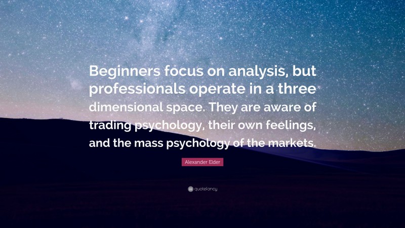 Alexander Elder Quote: “Beginners focus on analysis, but professionals operate in a three dimensional space. They are aware of trading psychology, their own feelings, and the mass psychology of the markets.”