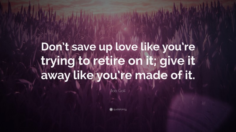 Bob Goff Quote: “Don’t save up love like you’re trying to retire on it; give it away like you’re made of it.”