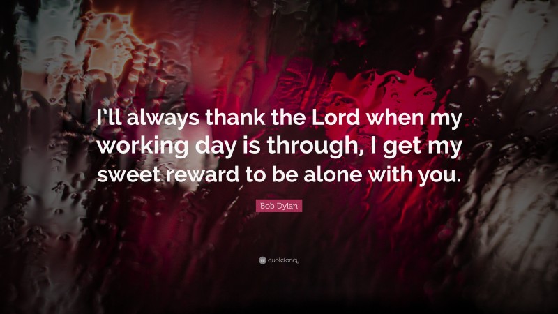 Bob Dylan Quote: “I’ll always thank the Lord when my working day is through, I get my sweet reward to be alone with you.”