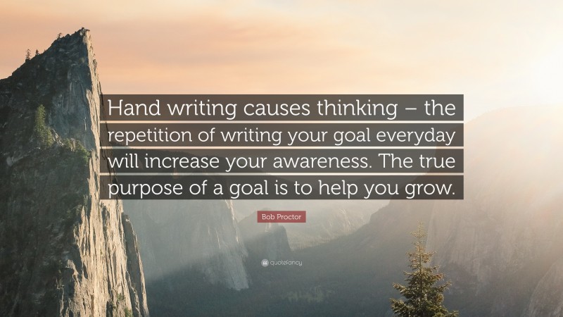 Bob Proctor Quote: “Hand writing causes thinking – the repetition of writing your goal everyday will increase your awareness. The true purpose of a goal is to help you grow.”