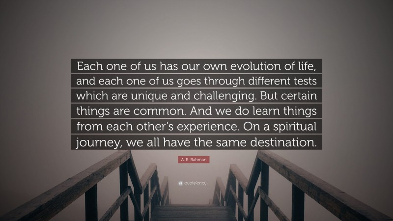 A. R. Rahman Quote: “Each one of us has our own evolution of life, and each one of us goes through different tests which are unique and challenging. But certain things are common. And we do learn things from each other’s experience. On a spiritual journey, we all have the same destination.”