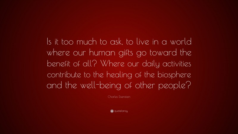 Charles Eisenstein Quote: “Is it too much to ask, to live in a world where our human gifts go toward the benefit of all? Where our daily activities contribute to the healing of the biosphere and the well-being of other people?”