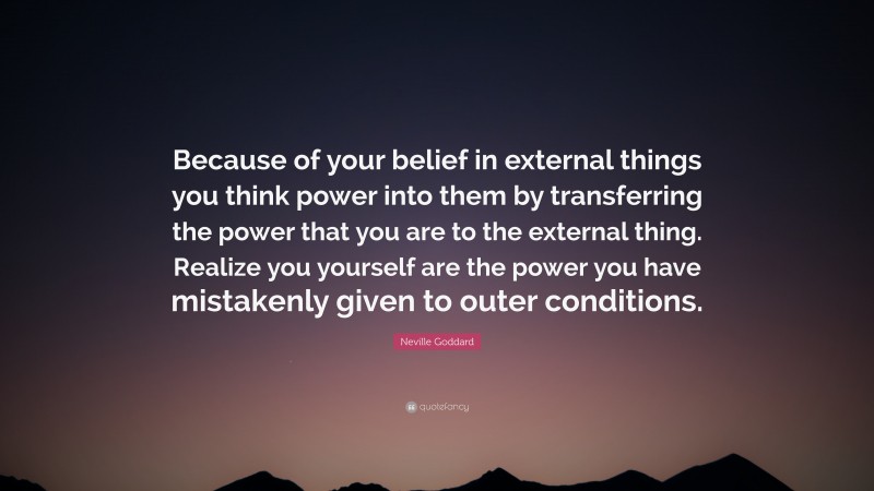 Neville Goddard Quote: “Because of your belief in external things you think power into them by transferring the power that you are to the external thing. Realize you yourself are the power you have mistakenly given to outer conditions.”