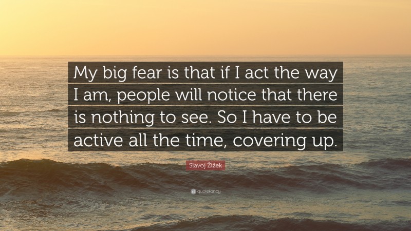 Slavoj Žižek Quote: “My big fear is that if I act the way I am, people will notice that there is nothing to see. So I have to be active all the time, covering up.”