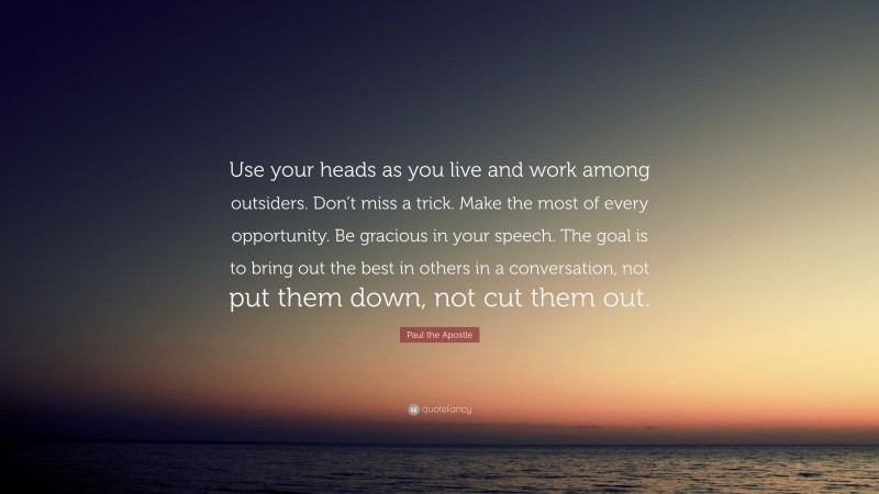 Paul the Apostle Quote: “Use your heads as you live and work among outsiders. Don’t miss a trick. Make the most of every opportunity. Be gracious in your speech. The goal is to bring out the best in others in a conversation, not put them down, not cut them out.”