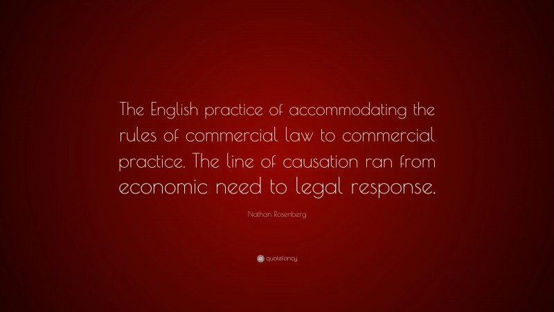 Nathan Rosenberg Quote: “The English practice of accommodating the rules of commercial law to commercial practice. The line of causation ran from economic need to legal response.”
