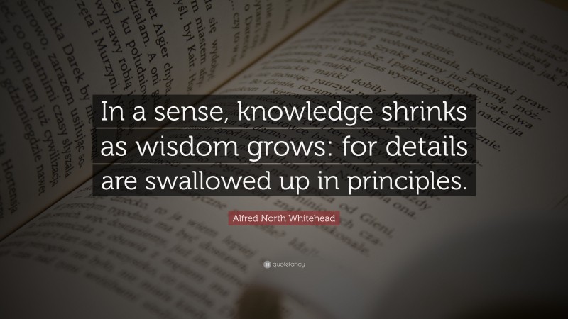 Alfred North Whitehead Quote: “In a sense, knowledge shrinks as wisdom grows: for details are swallowed up in principles.”
