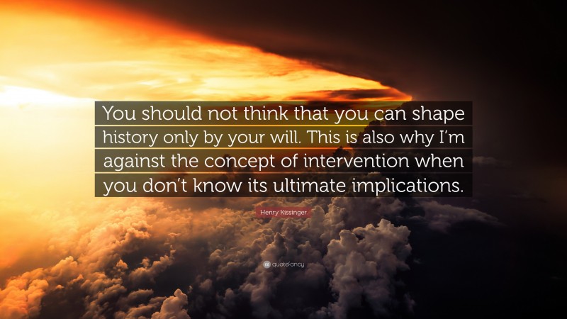 Henry Kissinger Quote: “You should not think that you can shape history only by your will. This is also why I’m against the concept of intervention when you don’t know its ultimate implications.”