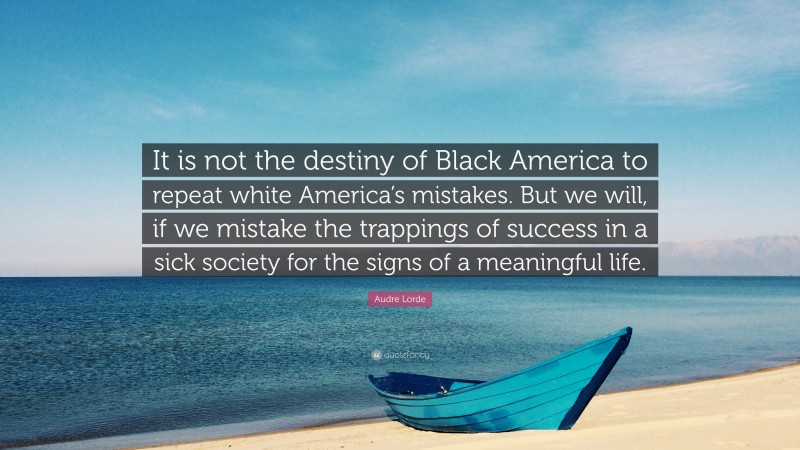 Audre Lorde Quote: “It is not the destiny of Black America to repeat white America’s mistakes. But we will, if we mistake the trappings of success in a sick society for the signs of a meaningful life.”