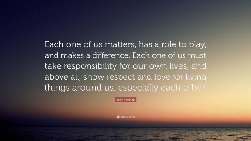 Jane Goodall Quote: “Each one of us matters, has a role to play, and makes a difference. Each one of us must take responsibility for our own lives, and above all, show respect and love for living things around us, especially each other.”