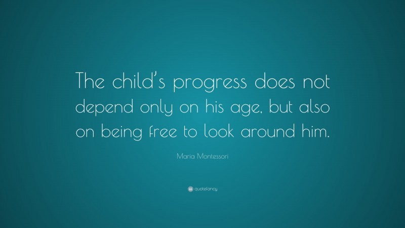 Maria Montessori Quote: “The child’s progress does not depend only on his age, but also on being free to look around him.”