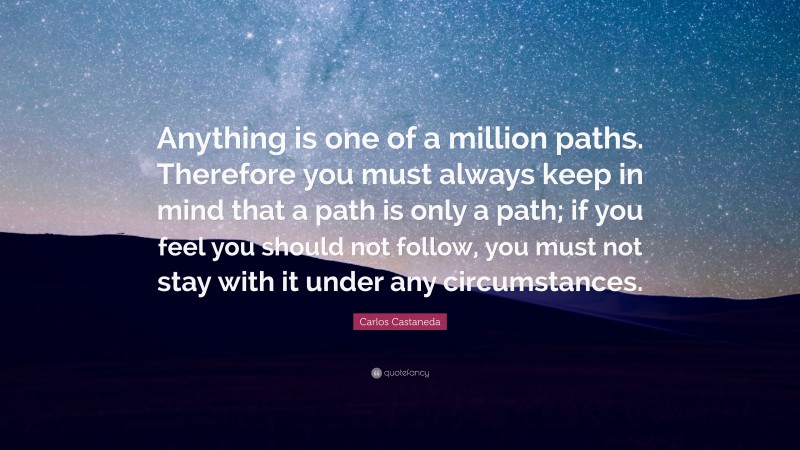 Carlos Castaneda Quote: “Anything is one of a million paths. Therefore you must always keep in mind that a path is only a path; if you feel you should not follow, you must not stay with it under any circumstances.”