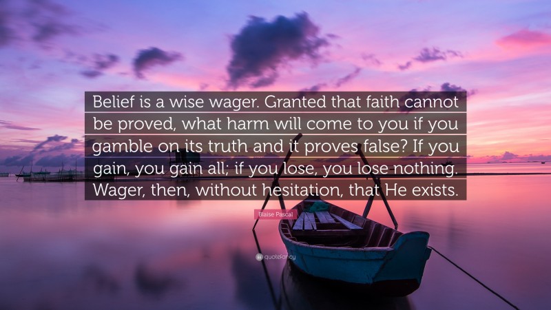 Blaise Pascal Quote: “Belief is a wise wager. Granted that faith cannot be proved, what harm will come to you if you gamble on its truth and it proves false? If you gain, you gain all; if you lose, you lose nothing. Wager, then, without hesitation, that He exists.”