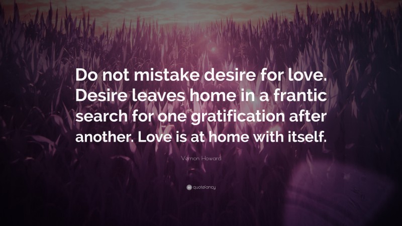 Vernon Howard Quote: “Do not mistake desire for love. Desire leaves home in a frantic search for one gratification after another. Love is at home with itself.”