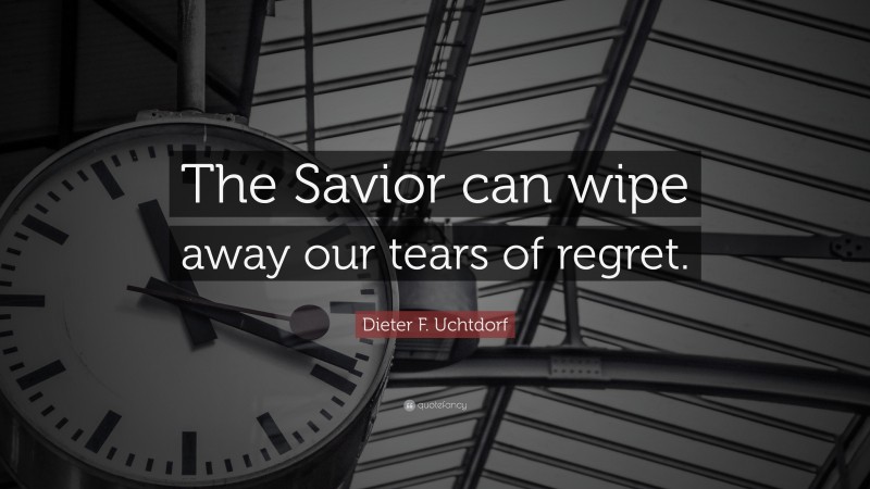 Dieter F. Uchtdorf Quote: “The Savior can wipe away our tears of regret.”