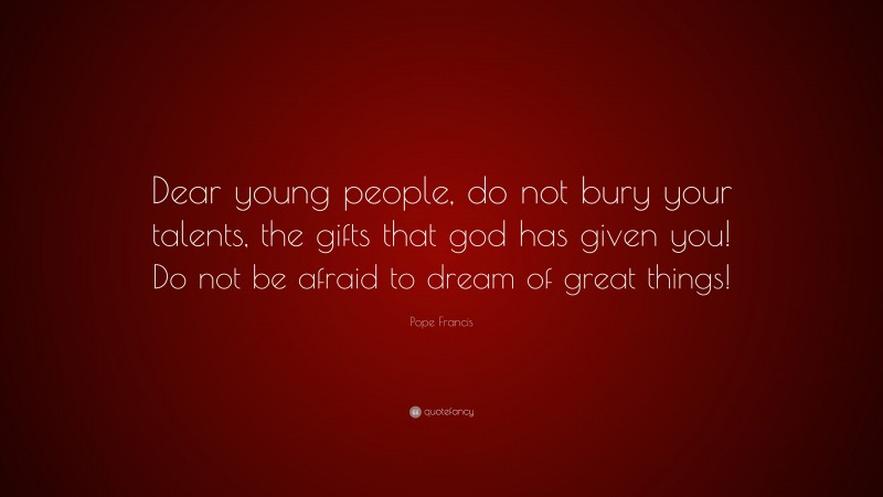 Pope Francis Quote: “Dear young people, do not bury your talents, the gifts that god has given you! Do not be afraid to dream of great things!”