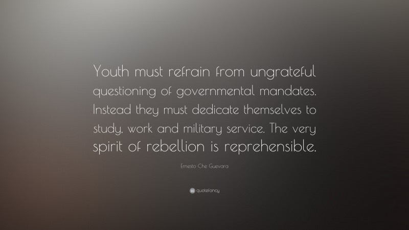 Ernesto Che Guevara Quote: “Youth must refrain from ungrateful questioning of governmental mandates. Instead they must dedicate themselves to study, work and military service. The very spirit of rebellion is reprehensible.”