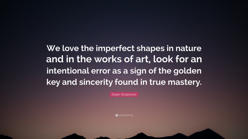 Dejan Stojanovic Quote: “We love the imperfect shapes in nature and in the works of art, look for an intentional error as a sign of the golden key and sincerity found in true mastery.”