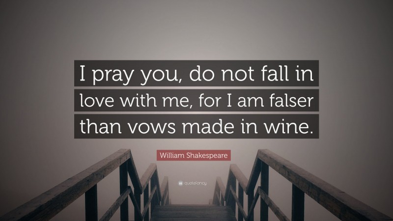 William Shakespeare Quote: “I pray you, do not fall in love with me, for I am falser than vows made in wine.”