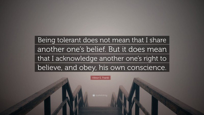 Viktor E. Frankl Quote: “Being tolerant does not mean that I share another one’s belief. But it does mean that I acknowledge another one’s right to believe, and obey, his own conscience.”