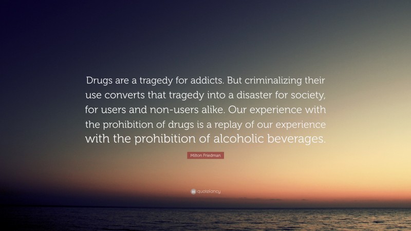Milton Friedman Quote: “Drugs are a tragedy for addicts. But criminalizing their use converts that tragedy into a disaster for society, for users and non-users alike. Our experience with the prohibition of drugs is a replay of our experience with the prohibition of alcoholic beverages.”