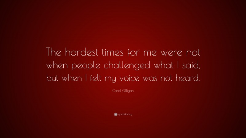 Carol Gilligan Quote: “The hardest times for me were not when people challenged what I said, but when I felt my voice was not heard.”