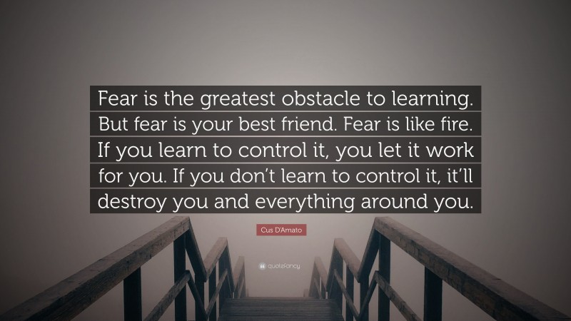 Cus D'Amato Quote: “Fear is the greatest obstacle to learning. But fear is your best friend. Fear is like fire. If you learn to control it, you let it work for you. If you don’t learn to control it, it’ll destroy you and everything around you.”