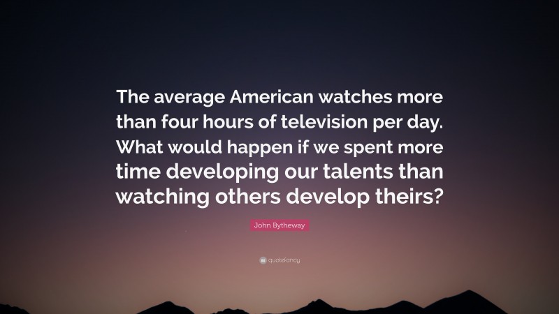 John Bytheway Quote: “The average American watches more than four hours of television per day. What would happen if we spent more time developing our talents than watching others develop theirs?”